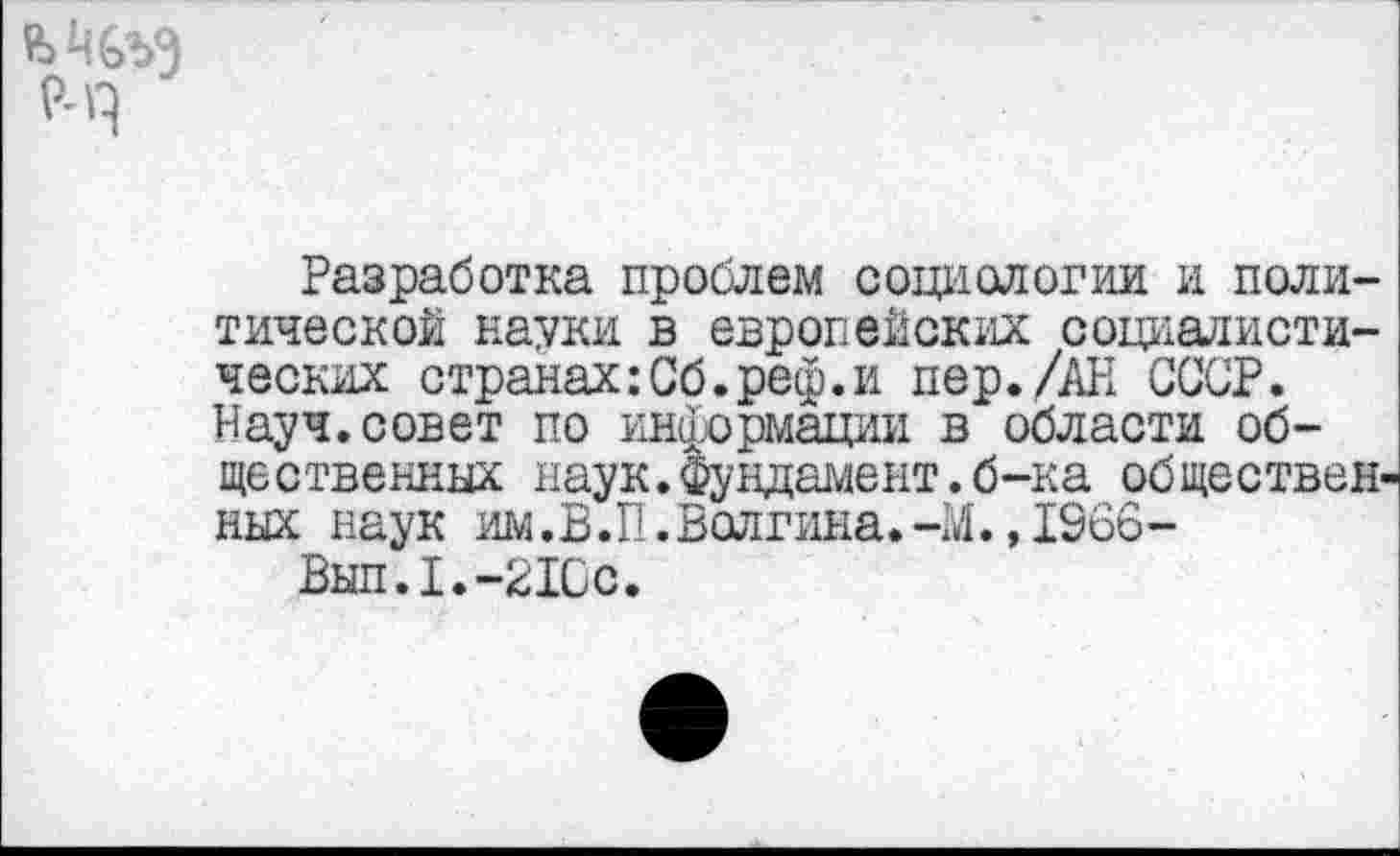 ﻿Разработка проблем социологии и политической пауки в европейских социалистических странах:Сб.реф.и пер./АН СССР. Науч.совет по информации в области общественных наук.Фундамент.б-ка обществен ных наук им.В.П.Волгина.-М. ,1966-
Вып.1.-21Сс.